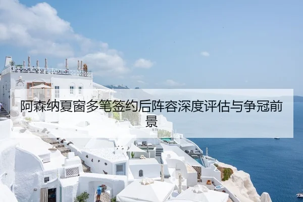 阿森纳夏窗多笔签约后阵容深度评估与争冠前景