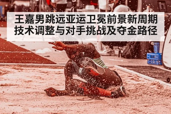 王嘉男跳远亚运卫冕前景新周期技术调整与对手挑战及夺金路径